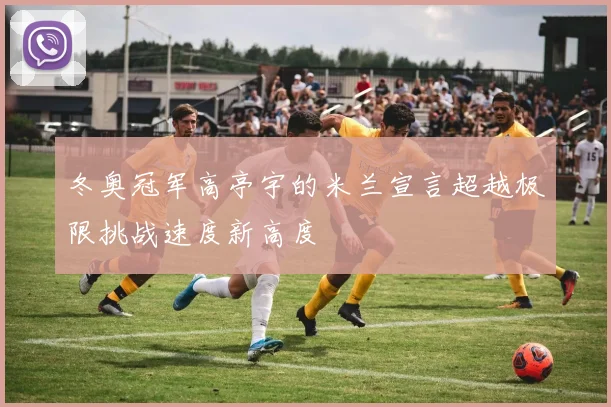 冬奥冠军高亭宇的米兰宣言超越极限挑战速度新高度
