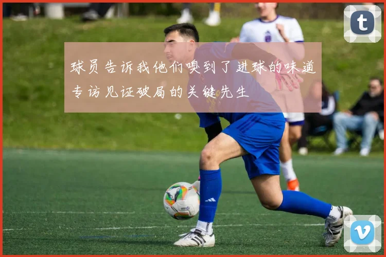 球员告诉我他们嗅到了进球的味道专访见证破局的关键先生